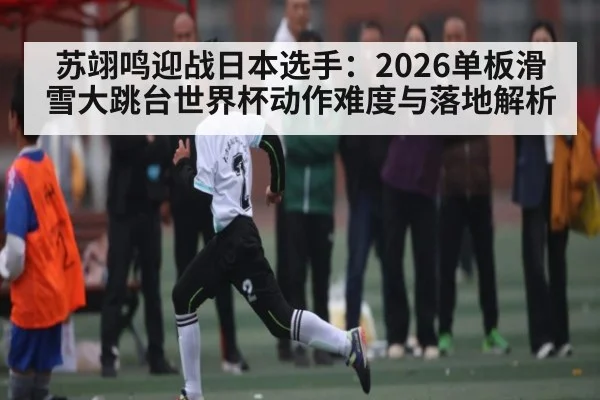 苏翊鸣迎战日本选手：2026单板滑雪大跳台世界杯动作难度与落地解析